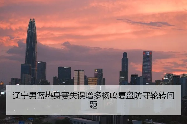 辽宁男篮热身赛失误增多杨鸣复盘防守轮转问题